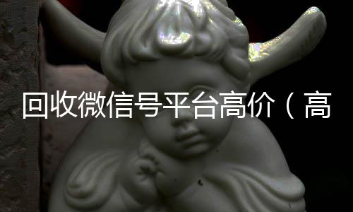 回收微信号平台高24小时全天回收vx价（高价回收微信号24小时回收）