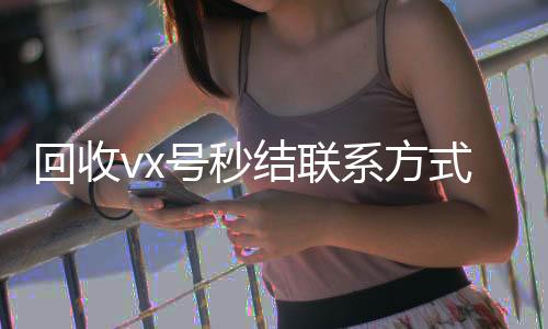回收vx号秒结24小时全天收购vx联系方式（微信回收在线秒结）