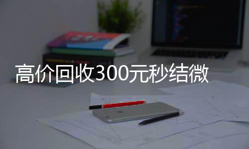 高价回收300元秒结24小时全天收购vx微信（高价回收300元秒结微信是干嘛的）